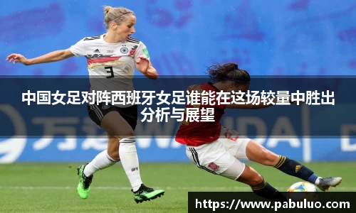 中国女足对阵西班牙女足谁能在这场较量中胜出分析与展望